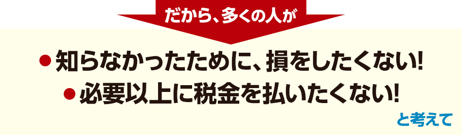 だから、多くの人が「知らなかったために、損をしたくない!」「必要以上に税金を払いたくない!」と考えて