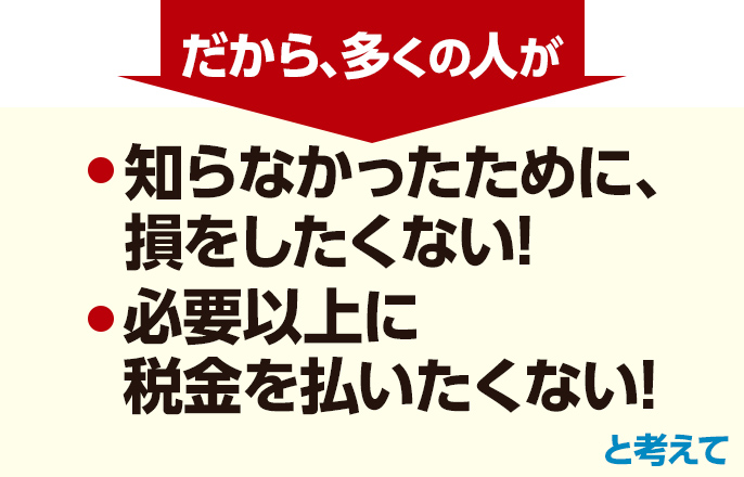 だから、多くの人が「知らなかったために、損をしたくない!」「必要以上に税金を払いたくない!」と考えて